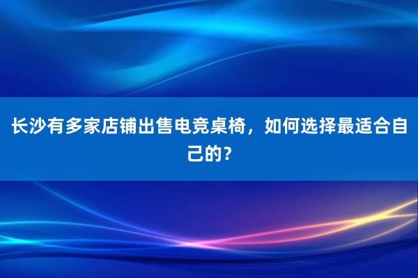 长沙有多家店铺出售电竞桌椅，如何选择最适合自己的？