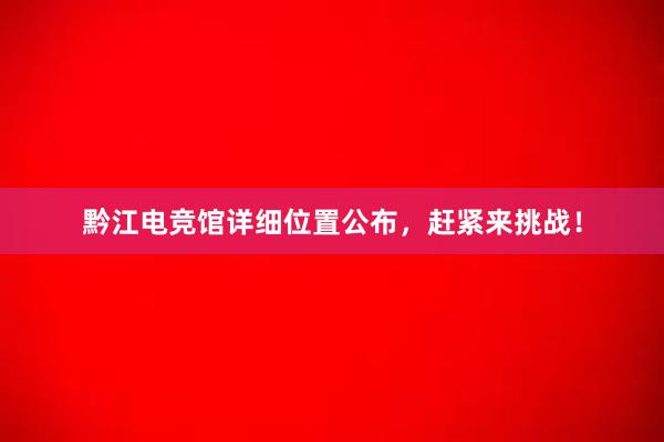 黔江电竞馆详细位置公布，赶紧来挑战！